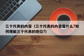 三个代表的内容（三个代表的内容是什么?如何理解三个代表的地位?）