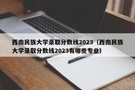 西南民族大学录取分数线2023（西南民族大学录取分数线2023有哪些专业）