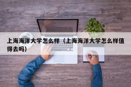 上海海洋大学怎么样（上海海洋大学怎么样值得去吗）