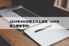 2024年400分能上什么军校（400分能上哪些军校）