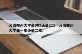 河南郑州大学是985还是211（河南郑州大学是一本还是二本）