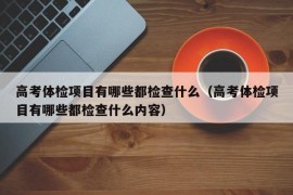 高考体检项目有哪些都检查什么（高考体检项目有哪些都检查什么内容）