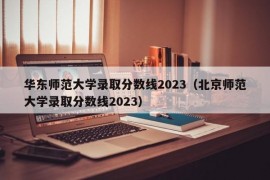 华东师范大学录取分数线2023（北京师范大学录取分数线2023）