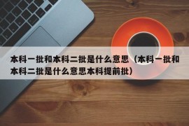 本科一批和本科二批是什么意思（本科一批和本科二批是什么意思本科提前批）