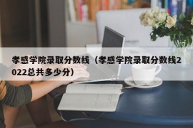 孝感学院录取分数线（孝感学院录取分数线2022总共多少分）