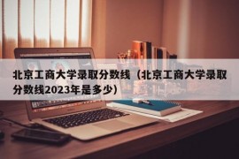 北京工商大学录取分数线（北京工商大学录取分数线2023年是多少）