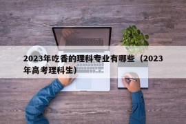 2023年吃香的理科专业有哪些（2023年高考理科生）