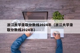 浙江大学录取分数线2024年（浙江大学录取分数线2024年）