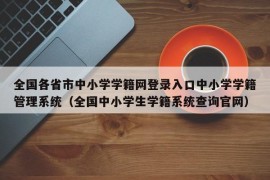 全国各省市中小学学籍网登录入口中小学学籍管理系统（全国中小学生学籍系统查询官网）