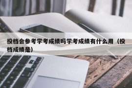 投档会参考学考成绩吗学考成绩有什么用（投档成绩是）