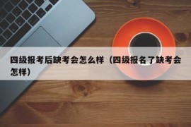 四级报考后缺考会怎么样（四级报名了缺考会怎样）