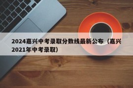 2024嘉兴中考录取分数线最新公布（嘉兴2021年中考录取）