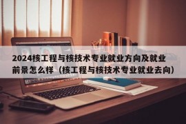 2024核工程与核技术专业就业方向及就业前景怎么样（核工程与核技术专业就业去向）