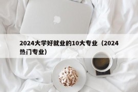 2024大学好就业的10大专业（2024热门专业）