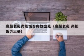 廉颇老矣尚能饭否典故出处（廉颇老矣 尚能饭否出处）