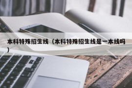 本科特殊招生线（本科特殊招生线是一本线吗）