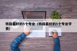 铁路最好的5个专业（铁路最好的5个专业学费）