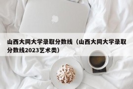 山西大同大学录取分数线（山西大同大学录取分数线2023艺术类）