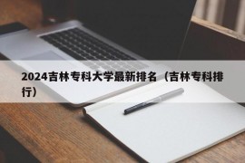 2024吉林专科大学最新排名（吉林专科排行）