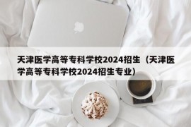 天津医学高等专科学校2024招生（天津医学高等专科学校2024招生专业）