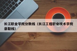 长江职业学院分数线（长江工程职业技术学院录取线）