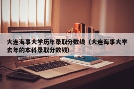 大连海事大学历年录取分数线（大连海事大学去年的本科录取分数线）