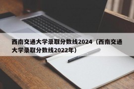 西南交通大学录取分数线2024（西南交通大学录取分数线2022年）