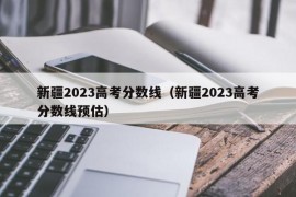 新疆2023高考分数线（新疆2023高考分数线预估）