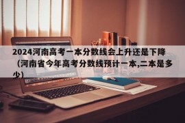 2024河南高考一本分数线会上升还是下降（河南省今年高考分数线预计一本,二本是多少）