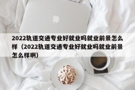 2022轨道交通专业好就业吗就业前景怎么样（2022轨道交通专业好就业吗就业前景怎么样啊）