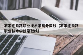 石家庄铁路职业技术学院分数线（石家庄铁路职业技术学院录取线）