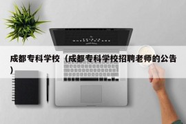 成都专科学校（成都专科学校招聘老师的公告）