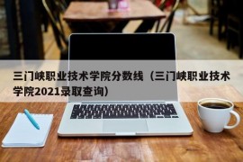 三门峡职业技术学院分数线（三门峡职业技术学院2021录取查询）