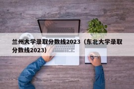 兰州大学录取分数线2023（东北大学录取分数线2023）