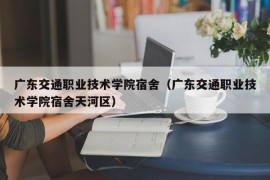 广东交通职业技术学院宿舍（广东交通职业技术学院宿舍天河区）