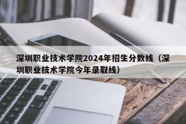 深圳职业技术学院2024年招生分数线（深圳职业技术学院今年录取线）