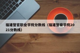 福建警官职业学院分数线（福建警察学院2021分数线）