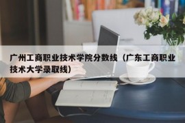 广州工商职业技术学院分数线（广东工商职业技术大学录取线）