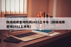 四级成绩查询时间2023上半年（四级成绩查询2021上半年）