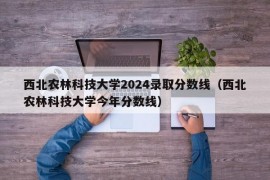 西北农林科技大学2024录取分数线（西北农林科技大学今年分数线）