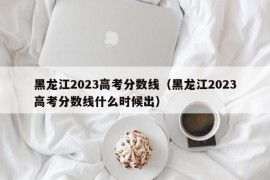 黑龙江2023高考分数线（黑龙江2023高考分数线什么时候出）