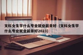 文科女生学什么专业就业前景好（文科女生学什么专业就业前景好2023）