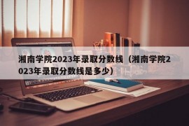 湘南学院2023年录取分数线（湘南学院2023年录取分数线是多少）