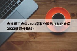 大连理工大学2023录取分数线（东北大学2023录取分数线）