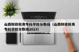 山西财政税务专科学校分数线（山西财政税务专科学校分数线2023）