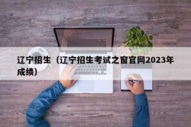 辽宁招生（辽宁招生考试之窗官网2023年成绩）