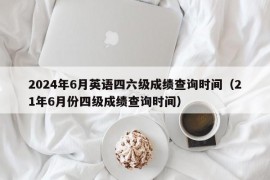 2024年6月英语四六级成绩查询时间（21年6月份四级成绩查询时间）