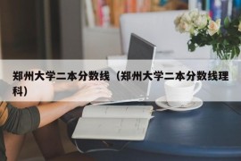 郑州大学二本分数线（郑州大学二本分数线理科）