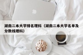 湖南二本大学排名理科（湖南二本大学名单及分数线理科）