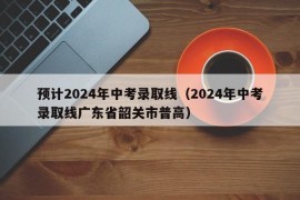 预计2024年中考录取线（2024年中考录取线广东省韶关市普高）